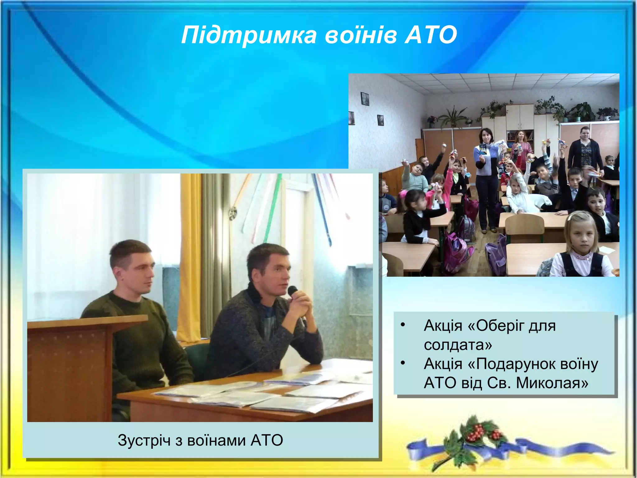 Підтримка воїнів АТО
Зустріч з воїнами АТО
• Акція «Оберіг для
солдата»
• Акція «Подарунок воїну
АТО від Св. Миколая»
• Акція «Оберіг для
солдата»
• Акція «Подарунок воїну
АТО від Св. Миколая»
 
