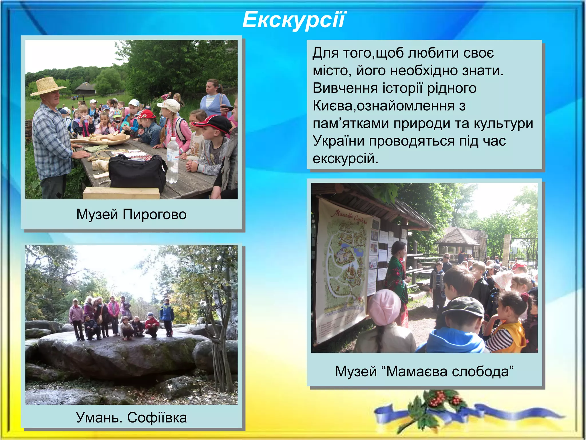 Екскурсії
Для того,щоб любити своє
місто, його необхідно знати.
Вивчення історії рідного
Києва,ознайомлення з
пам’ятками природи та культури
України проводяться під час
екскурсій.
Для того,щоб любити своє
місто, його необхідно знати.
Вивчення історії рідного
Києва,ознайомлення з
пам’ятками природи та культури
України проводяться під час
екскурсій.
Музей Пирогово
Музей “Мамаєва слобода”
Умань. Софіївка
 