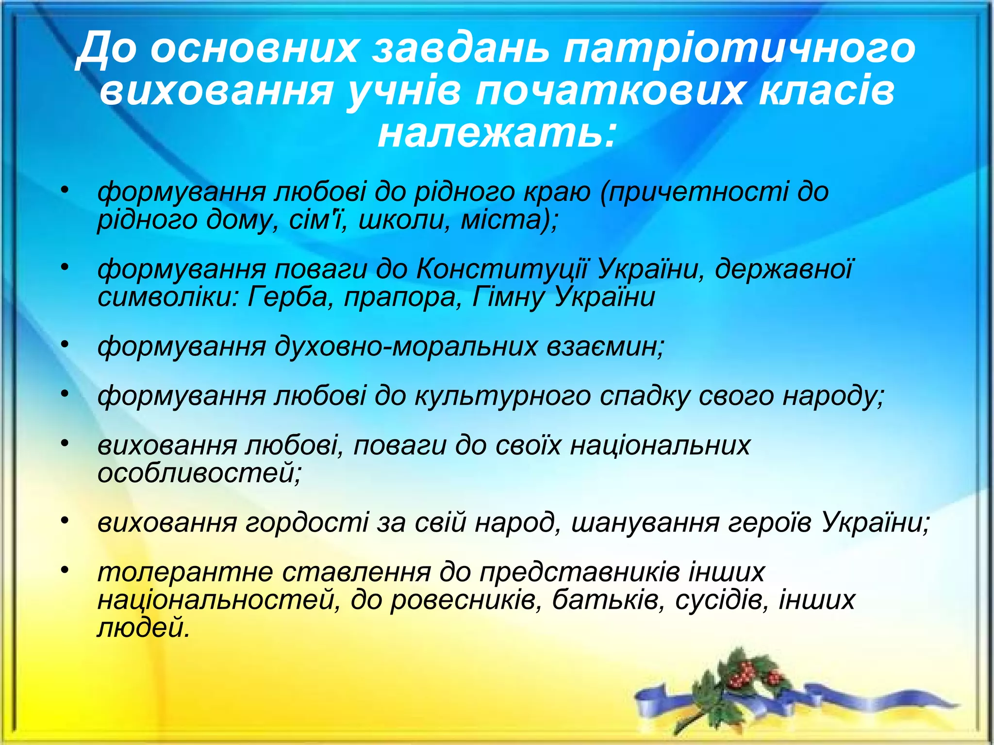 До основних завдань патріотичного
виховання учнів початкових класів
належать:
• формування любові до рідного краю (причетності до
рідного дому, сім'ї, школи, міста);
• формування поваги до Конституції України, державної
символіки: Герба, прапора, Гімну України
• формування духовно-моральних взаємин;
• формування любові до культурного спадку свого народу;
• виховання любові, поваги до своїх національних
особливостей;
• виховання гордості за свій народ, шанування героїв України;
• толерантне ставлення до представників інших
національностей, до ровесників, батьків, сусідів, інших
людей.
 