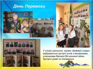 День Перемоги
У стінах шкільного музею «Бойової слави»
відбуваються зустрічі учнів з ветеранами,
учасниками Великої Вітчизняної війни.
Зустрічі цікаві та пізнавальні.
 