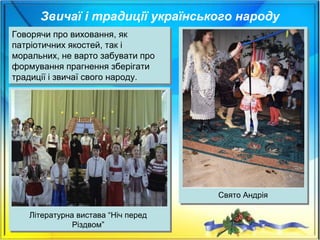 Звичаї і традиції українського народу
Говорячи про виховання, як
патріотичних якостей, так і
моральних, не варто забувати про
формування прагнення зберігати
традиції і звичаї свого народу.
Говорячи про виховання, як
патріотичних якостей, так і
моральних, не варто забувати про
формування прагнення зберігати
традиції і звичаї свого народу.
Літературна вистава “Ніч перед
Різдвом”
Свято Андрія
 