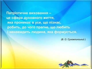 Патріотичне виховання –
це сфера духовного життя,
яка проникає в усе, що пізнає,
робить, до чого прагне, що любить
і ненавидить людина, яка формується.
(В. О. Сухомлинський )
 