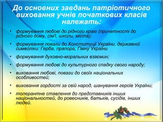 До основних завдань патріотичного
виховання учнів початкових класів
належать:
• формування любові до рідного краю (причетності до
рідного дому, сім'ї, школи, міста);
• формування поваги до Конституції України, державної
символіки: Герба, прапора, Гімну України
• формування духовно-моральних взаємин;
• формування любові до культурного спадку свого народу;
• виховання любові, поваги до своїх національних
особливостей;
• виховання гордості за свій народ, шанування героїв України;
• толерантне ставлення до представників інших
національностей, до ровесників, батьків, сусідів, інших
людей.
 