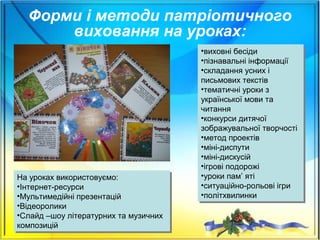 Форми і методи патріотичного
виховання на уроках:
•виховні бесіди
•пізнавальні інформації
•складання усних і
письмових текстів
•тематичні уроки з
української мови та
читання
•конкурси дитячої
зображувальної творчості
•метод проектів
•міні-диспути
•міні-дискусій
•ігрові подорожі
•уроки пам’ яті
•ситуаційно-рольові ігри
•політхвилинки
•виховні бесіди
•пізнавальні інформації
•складання усних і
письмових текстів
•тематичні уроки з
української мови та
читання
•конкурси дитячої
зображувальної творчості
•метод проектів
•міні-диспути
•міні-дискусій
•ігрові подорожі
•уроки пам’ яті
•ситуаційно-рольові ігри
•політхвилинки
На уроках використовуємо:
•Інтернет-ресурси
•Мультимедійні презентацій
•Відеоролики
•Слайд –шоу літературних та музичних
композицій
На уроках використовуємо:
•Інтернет-ресурси
•Мультимедійні презентацій
•Відеоролики
•Слайд –шоу літературних та музичних
композицій
 