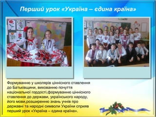 Формуванню у школярів ціннісного ставлення
до Батьківщини, вихованню почуття
національної гордості,формуванню ціннісного
ставлення до держави, українського народу,
його мови,розширенню знань учнів про
державні та народні символи України сприяв
перший урок «Україна – єдина країна».
Перший урок «Україна – єдина країна»
 
