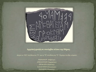 Αρχαϊκήγραφήσεεπιτύμβια πλάκατης Θήρας.
Δείχνει το "ΚΗ" στη θέση του "Χ", και το "Ϻ" στη θέση του "Σ". Περιέχει τα εξής ονόματα:
ΡΕΚϺΑΝΟΡ" (Ρηξάνωρ),
ΑΡΚΗΑΓΕΤΑϺ (Ἀρχαγέτας),
ΠΡΟΚΛΕϺ (Πρόκλης),
ΚΛΕΑΓΟΡΑϺ (Κλεαγόρας),
ΠΕΡΑΙΕΥϺ (Περαιεύς).
 