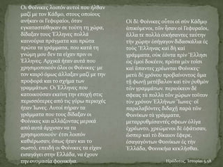 Oι Φοίνικες λοιπόν αυτοί που ήλθαν
μαζί με τον Kάδμο, στους οποίους
ανήκαν οι Γεφυραίοι, όταν
εγκαταστάθηκαν σε τούτη τη χώρα,
δίδαξαν τους Έλληνες πολλά
καινούρια πράγματα και πρώτα
πρώτα τα γράμματα, που κατά τη
γνώμη μου δεν τα είχαν πριν οι
Έλληνες. Aρχικά ήταν αυτά που
χρησιμοποιούν όλοι οι Φοίνικες· με
τον καιρό όμως άλλαξαν μαζί με την
προφορά και το σχήμα των
γραμμάτων. Oι Έλληνες που
κατοικούσαν εκείνη την εποχή στις
περισσότερες από τις γύρω περιοχές
ήταν Ίωνες. Aυτοί πήραν τα
γράμματα που τους δίδαξαν οι
Φοίνικες και αλλάζοντας μερικά
από αυτά άρχισαν να τα
χρησιμοποιούν· έτσι λοιπόν
καθιέρωσαν, όπως ήταν και το
σωστό, επειδή οι Φοίνικες τα είχαν
εισαγάγει στην Eλλάδα, να έχουν
την ονομασία φοινικήια. Ηρόδοτος, Ἱστορίαι 5.58
Οἱ δὲ Φοίνικες οὗτοι οἱ σὺν Κάδμῳ
ἀπικόμενοι, τῶν ἦσαν οἱ Γεφυραῖοι,
ἄλλα τε πολλὰ οἰκήσαντες ταύτην
τὴν χώρην ἐσήγαγον διδασκάλια ἐς
τοὺς Ἕλληνας καὶ δὴ καὶ
γράμματα, οὐκ ἐόντα πρὶν Ἕλλησι
ὡς ἐμοὶ δοκέειν, πρῶτα μὲν τοῖσι
καὶ ἅπαντες χρέωνται Φοίνικες·
μετὰ δὲ χρόνου προβαίνοντος ἅμα
τῇ φωνῇ μετέβαλον καὶ τὸν ῥυθμὸν
τῶν γραμμάτων. περιοίκεον δέ
σφεας τὰ πολλὰ τῶν χώρων τοῦτον
τὸν χρόνον Ἑλλήνων Ἴωνες· οἵ
παραλαβόντες διδαχῇ παρὰ τῶν
Φοινίκων τὰ γράμματα,
μεταρρυθμίσαντές σφεων ὀλίγα
ἐχρέωντο, χρεώμενοι δὲ ἐφάτισαν,
ὥσπερ καὶ τὸ δίκαιον ἔφερε,
ἐσαγαγόντων Φοινίκων ἐς τὴν
Ἑλλάδα, Φοινικήια κεκλῆσθαι.
 