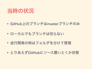 当時の状況
• GitHub上のブランチはmasterブランチのみ
• ローカルでもブランチは切らない
• 並行開発の時はフォルダを分けて管理
• とりあえずGitHubにソース置いとくか状態
 