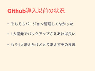 Github導入以前の状況
• そもそもバージョン管理してなかった
• 1人開発でバックアップさえあれば良い
• もう1人増えたけどとりあえずそのまま
 