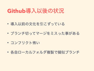Github導入以後の状況
• 導入以前の文化を引こずっている
• ブランチ切ってマージをミスった事がある
• コンフリクト怖い
• 各自ローカルフォルダ複製で擬似ブランチ
 