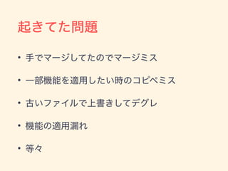 起きてた問題
• 手でマージしてたのでマージミス
• 一部機能を適用したい時のコピペミス
• 古いファイルで上書きしてデグレ
• 機能の適用漏れ
• 等々
 