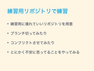 練習用リポジトリで練習
• 練習用に壊れていいリポジトリを用意
• ブランチ切ってみたり
• コンフリクトさせてみたり
• とにかく不安に思ってることをやってみる
 