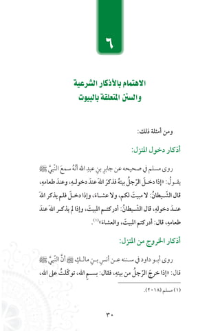 30
á«Yô°ûdGQÉcPC’ÉHΩÉªàg’G
äƒ«ÑdÉHá≤∏©àŸG °ùdGh
:‫ذلك‬ ‫أمثلة‬ ‫ومن‬
:‫املنزل‬ ‫دخول‬ ‫أذكار‬
‫ﷺ‬ َّ‫ّبي‬‫ن‬‫ال‬ َ‫سمع‬ ُ‫ه‬ّ‫ن‬‫أ‬‫الل‬ ِ‫عبد‬ ِ‫بن‬ ِ‫جابر‬‫عن‬‫صحيحه‬‫يف‬‫مسلم‬‫روى‬
،ِ‫طعامه‬ َ‫وعند‬،ِ‫دخولله‬ َ‫عند‬َ‫هلل‬‫ا‬ َ‫فذكر‬ ُ‫ه‬‫بيت‬ ُ‫جل‬ ّ‫ا‬‫الر‬ َ‫دخلل‬‫«إذا‬: ُ‫يقـول‬
َ‫هلل‬‫ا‬ ‫يذكر‬ ‫فلم‬ َ‫دخلل‬ ‫وإذا‬ ،َ‫عشلاء‬ ‫وال‬ ،‫لكم‬ َ‫مبيت‬ ‫ال‬ :ُ‫ليطان‬ ّ‫ا‬‫الش‬ ‫قال‬
َ‫عند‬ َ‫هلل‬‫ا‬ ‫يذكلر‬ ‫مل‬ ‫وإذا‬ ، َ‫املبيت‬ ‫أدركتلم‬ :ُ‫ليطان‬ ّ‫ا‬‫الش‬ ‫قال‬ ،ِ‫دخوله‬ َ‫عنلد‬
.)1)
«َ‫والعشاء‬ ، َ‫املبيت‬ ‫أدركتم‬ :‫قال‬ ،ِ‫طعامه‬
:‫املنزل‬ ‫من‬ ‫اخلروج‬ ‫أذكار‬
‫ﷺ‬ َّ‫ّبي‬‫ن‬‫ال‬ َّ‫أن‬ ٍ‫مالـك‬ ِ‫بـن‬ ِ‫أنس‬‫عـن‬‫سـننه‬‫يف‬‫داود‬‫أبـو‬‫روى‬
،‫اهلل‬ ‫عىل‬ ُ‫اّلت‬‫ك‬‫تو‬ ،‫اهلل‬ ِ‫م‬‫بسل‬ :‫فقال‬ ،ِ‫بيته‬ ‫من‬ ُ‫جل‬ ّ‫ا‬‫الر‬ َ‫خرج‬ ‫«إذا‬ :‫قال‬
.)2018( ‫مسلم‬ )1)
6
 