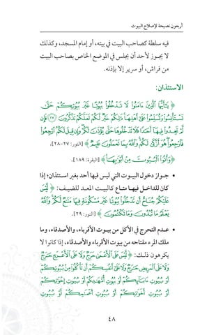 48
‫البيوت‬ ‫إلصالح‬ ‫نصيحة‬ ‫أربعون‬
‫وكذلك‬،‫املسجد‬‫إمام‬‫أو‬،‫بيته‬‫يف‬‫البيت‬‫كصاحب‬‫سلطة‬‫فيه‬
‫البيت‬‫بصاحب‬‫اخلاص‬‫املوضع‬‫يف‬‫جيلس‬‫أن‬‫ألحد‬‫جيـوز‬‫ال‬
.‫بإذنه‬ ‫إال‬ ‫رسير‬ ‫أو‬ ،‫فراش‬ ‫من‬
:‫االستئذان‬
‫ﯷ‬ ‫ﯶ‬ ‫ﯵ‬ ‫ﯴ‬ ‫ﯳ‬ ‫ﯲ‬ ‫ﯱ‬ ‫ﯰ‬ ‫ﯯ‬(
‫ﭑ‬‫ﰂ‬‫ﰁ‬‫ﰀ‬‫ﯿ‬‫ﯾ‬‫ﯽ‬‫ﯼ‬‫ﯻ‬‫ﯺ‬‫ﯹ‬‫ﯸ‬
‫ﭟ‬‫ﭞ‬‫ﭝ‬‫ﭜ‬‫ﭛ‬‫ﭚ‬‫ﭙ‬‫ﭘ‬‫ﭗ‬‫ﭖ‬‫ﭕ‬‫ﭔ‬‫ﭓ‬‫ﭒ‬
.[28-27 :‫[النور‬ )‫ﭩ‬‫ﭨ‬‫ﭧ‬‫ﭦ‬‫ﭥ‬‫ﭤ‬‫ﭣ‬‫ﭢ‬‫ﭡ‬‫ﭠ‬
.[189 :‫[البقرة‬ )‫ﯩ‬‫ﯨ‬‫ﯧ‬‫ﯦ‬‫ﯥ‬(
• 	‫إذا‬‫اسلتئذان؛‬‫بغري‬‫أحد‬‫فيها‬‫ليس‬‫التي‬‫البيلوت‬‫دخول‬‫جلواز‬
‫ﭫ‬( :‫للضيـف‬ ‫املعـد‬ ‫كالبيـت‬ ‫متلاع‬‫فيهلا‬‫للداخلل‬‫كان‬
‫ﭷ‬‫ﭶ‬‫ﭵ‬‫ﭴ‬‫ﭳ‬‫ﭲ‬‫ﭱ‬‫ﭰ‬‫ﭯ‬‫ﭮ‬‫ﭭ‬‫ﭬ‬
.[29 :‫[النور‬ )‫ﭼ‬‫ﭻ‬‫ﭺ‬‫ﭹ‬‫ﭸ‬
• 	‫وما‬،‫واألصدقاء‬،‫األقرباء‬‫بيلوت‬‫من‬‫األكل‬‫يف‬‫التحرج‬‫علدم‬
‫ال‬‫كانوا‬‫إذا‬،‫واألصدقاء‬‫األقرباء‬‫بيوت‬‫من‬‫مفتاحه‬‫املرء‬‫ملك‬
‫ﮈ‬‫ﮇ‬‫ﮆ‬‫ﮅ‬‫ﮄ‬‫ﮃ‬‫ﮂ‬‫ﮁ‬( :‫ذلـك‬ ‫يكرهون‬
‫ﮓ‬‫ﮒ‬‫ﮑ‬‫ﮐ‬‫ﮏ‬‫ﮎ‬‫ﮍ‬‫ﮌ‬‫ﮋ‬‫ﮊ‬‫ﮉ‬
‫ﮜ‬‫ﮛ‬‫ﮚ‬‫ﮙ‬‫ﮘ‬‫ﮗ‬‫ﮖ‬‫ﮕ‬‫ﮔ‬
‫ﮤ‬ ‫ﮣ‬ ‫ﮢ‬ ‫ﮡ‬ ‫ﮠ‬ ‫ﮟ‬ ‫ﮞ‬ ‫ﮝ‬
 