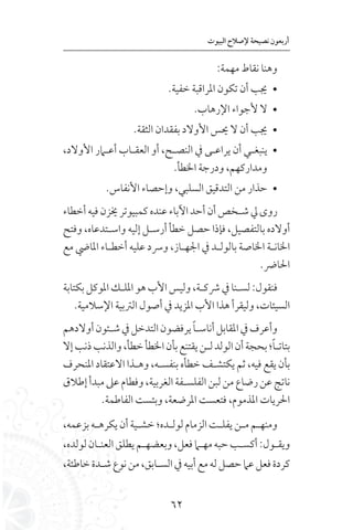 62
‫البيوت‬ ‫إلصالح‬ ‫نصيحة‬ ‫أربعون‬
:‫مهمة‬ ‫نقاط‬ ‫وهنا‬
• 	.‫خفية‬ ‫املراقبة‬ ‫تكون‬ ‫أن‬ ‫جيب‬
• 	.‫اإلرهاب‬ ‫ألجواء‬ ‫ال‬
• 	.‫الثقة‬ ‫بفقدان‬ ‫األوالد‬ ‫حيس‬ ‫ال‬ ‫أن‬ ‫جيب‬
• 	،‫األوالد‬ ‫أعـامر‬ ‫العقـاب‬ ‫أو‬ ،‫النصـح‬ ‫يف‬ ‫يراعـى‬ ‫أن‬ ‫ينبغـي‬
.‫اخلطأ‬ ‫ودرجة‬ ،‫ومداركهم‬
• 	.‫األنفاس‬ ‫وإحصاء‬ ،‫السلبي‬ ‫التدقيق‬ ‫من‬ ‫حذار‬
‫أخطاء‬‫فيه‬‫خيزن‬‫كمبيوتر‬‫عنده‬‫اآلباء‬‫أحد‬‫أن‬‫شـخص‬‫يل‬ ‫روى‬
‫وفتح‬ ،‫واسـتدعاه‬ ‫إليه‬ ‫أرسـل‬ ‫خطأ‬ ‫حصل‬ ‫فإذا‬ ،‫بالتفصيل‬ ‫أوالده‬
‫مع‬ ‫املايض‬ ‫أخطـاء‬ ‫عليه‬ ‫ورسد‬ ،‫اجلهـاز‬ ‫يف‬ ‫بالولـد‬ ‫اخلاصة‬ ‫اخلانـة‬
.‫احلارض‬
‫بكتابة‬‫املوكل‬‫امللـك‬‫هو‬‫األب‬‫وليس‬،‫رشكـة‬‫يف‬‫لسـنا‬:‫فنقول‬
.‫اإلسالمية‬ ‫الرتبية‬ ‫أصول‬ ‫يف‬ ‫املزيد‬ ‫األب‬ ‫هذا‬ ‫وليقرأ‬ ،‫السيئات‬
‫أوالدهم‬‫شـئون‬‫يف‬‫التدخل‬‫يرفضون‬ ً‫ا‬‫أناسـ‬‫املقابل‬‫يف‬‫وأعرف‬
‫إال‬‫ذنب‬‫والذنب‬،‫خطأ‬‫اخلطأ‬‫بأن‬‫يقتنع‬‫لـن‬‫الولد‬‫أن‬‫بحجة‬‫؛‬ً‫ا‬‫بتاتـ‬
‫املنحرف‬ ‫االعتقاد‬ ‫وهـذا‬ ،‫بنفسـه‬ ‫خطأه‬ ‫يكتشـف‬ ‫ثم‬ ،‫فيه‬ ‫يقع‬ ‫بأن‬
‫إطالق‬‫مبدأ‬‫عىل‬‫وفطام‬،‫الغربية‬‫الفلسـفة‬‫لبن‬‫من‬‫رضاع‬‫عن‬‫ناتج‬
.‫الفاطمة‬ ‫وبئست‬ ،‫املرضعة‬ ‫فتعست‬ ،‫املذموم‬ ‫احلريات‬
،‫بزعمه‬ ‫يكرهـه‬ ‫أن‬ ‫خشـية‬ ‫لولـده؛‬‫الزمام‬ ‫يفلـت‬ ‫مـن‬ ‫ومنهـم‬
،‫لولده‬‫العنـان‬‫يطلق‬‫وبعضهـم‬،‫فعل‬‫مهـام‬‫حبه‬‫أكسـب‬:‫ويقـول‬
،‫خاطئة‬‫شـدة‬‫نوع‬‫من‬،‫السـابق‬‫يف‬‫أبيه‬‫مع‬‫له‬‫حصل‬‫عام‬‫فعل‬‫كردة‬
 