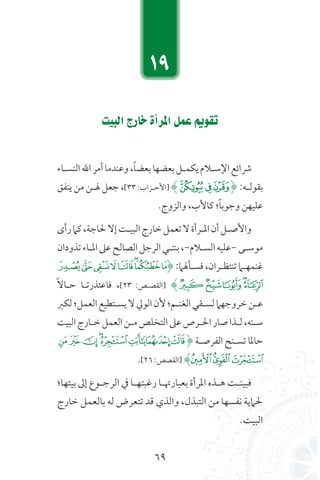 69
â«ÑdGêQÉNICGôŸGπªYËƒ≤J
‫النسـاء‬‫الل‬‫أمر‬‫وعندما‬،ً‫ا‬‫بعض‬‫بعضها‬‫يكمـل‬‫اإلسـالم‬‫رشائع‬
‫ينفق‬ ‫من‬ ‫هلـن‬ ‫جعل‬ ،[33 :‫[األحـزاب‬ )‫ﭸ‬‫ﭷ‬‫ﭶ‬( :‫بقولـه‬
.‫والزوج‬ ،‫كاألب‬ ‫؛‬ً‫ا‬‫وجوب‬ ‫عليهن‬
‫رأى‬‫كام‬،‫حلاجة‬‫إال‬‫البيـت‬‫خارج‬‫تعمل‬‫ال‬‫املـرأة‬‫أن‬‫واألصـل‬
‫تذودان‬‫املـاء‬‫عىل‬‫الصالح‬‫الرجل‬‫بنتـي‬،-‫السـالم‬‫-عليه‬‫موسـى‬
‫ﭵ‬‫ﭴ‬‫ﭳ‬‫ﭲ‬‫ﭱ‬‫ﭰ‬‫ﭯ‬‫ﭮ‬( :‫فسـأهلام‬،‫تنتظـران‬‫غنمهـام‬
ً‫ال‬‫حـا‬ ‫فاعتذرتـا‬ ،[23 :‫[القصـص‬ )‫ﭺ‬‫ﭹ‬‫ﭸ‬‫ﭷ‬‫ﭶ‬
‫لكرب‬‫العمل؛‬‫يسـتطيع‬‫ال‬‫الويل‬‫ألن‬‫الغنـم؛‬‫لسـقي‬‫خروجهام‬‫عـن‬
‫البيت‬‫خـارج‬‫العمل‬‫مـن‬‫التخلص‬‫عىل‬‫احلـرص‬‫صار‬‫لـذا‬،‫سـنه‬
‫ﮰ‬‫ﮯ‬‫ﮮ‬‫ﮭ‬‫ﮬ‬‫ﮫ‬‫ﮪ‬‫ﮩ‬( ‫الفرصـة‬ ‫تسـنح‬ ‫حاملا‬
.[26 :‫[القصص‬ )‫ﯔ‬‫ﯓ‬‫ﮱ‬
‫بيتها؛‬ ‫إىل‬ ‫الرجـوع‬ ‫يف‬ ‫رغبتهـا‬ ‫بعبارهتـا‬ ‫املرأة‬ ‫هـذه‬ ‫فبينـت‬
‫خارج‬ ‫بالعمل‬ ‫له‬ ‫تتعرض‬ ‫قد‬ ‫والذي‬ ،‫التبذل‬ ‫من‬ ‫نفسها‬ ‫حلامية‬
.‫البيت‬
19
 