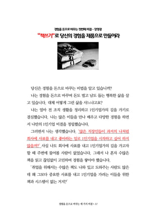 경험을 돈으로 바꾸는 세 가지 비결•11
경험을돈으로바꾸는첫번째비결- 장영광
“책쓰기”로당신의경험을제품으로만들어라
당신은 경험을 돈으로 바꾸는 비법을 알고 있습니까?
나는 경험을 돈으로 바꾸며 돈도 벌고 남도 돕는 행복한 삶을 살
고 있습니다. 대체 어떻게 그런 삶을 사느냐고요?
나는 얼마 전 조직 생활을 정리하고 1인기업가의 길을 가기로
결심했습니다. 나는 많은 이들을 만나 배우고 다양한 경험을 하면
서 나만의 1인기업 비결을 정립했습니다.
그러면서 나는 생각했습니다. ‘많은 직장인들이 과거의 나처럼
회사에 사표를 내고 좋아하는 일로 1인기업을 시작하고 싶어 하지
않을까?’ 사실 나도 회사에 사표를 내고 1인기업가의 길을 가고자
할 때 주변에 물어볼 사람이 없었습니다. 그래서 나 혼자 수많은
책을 읽고 끊임없이 고민하며 경험을 쌓아야 했습니다.
‘취업을 위해서는 수많은 책도 나와 있고 도와주는 사람도 많은
데 왜 그보다 중요한 사표를 내고 1인기업을 가려는 이들을 위한
책과 시스템이 없는 거지?’
 