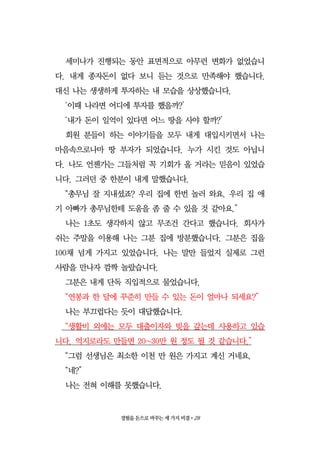 경험을 돈으로 바꾸는 세 가지 비결•28
세미나가 진행되는 동안 표면적으로 아무런 변화가 없었습니
다. 내게 종자돈이 없다 보니 듣는 것으로 만족해야 했습니다.
대신 나는 생생하게 투자하는 내 모습을 상상했습니다.
‘이때 나라면 어디에 투자를 했을까?’
‘내가 돈이 일억이 있다면 어느 땅을 사야 할까?’
회원 분들이 하는 이야기들을 모두 내게 대입시키면서 나는
마음속으로나마 땅 부자가 되었습니다. 누가 시킨 것도 아닙니
다. 나도 언젠가는 그들처럼 꼭 기회가 올 거라는 믿음이 있었습
니다. 그러던 중 한분이 내게 말했습니다.
“총무님 잘 지내셨죠? 우리 집에 한번 놀러 와요. 우리 집 애
기 아빠가 총무님한테 도움을 좀 줄 수 있을 것 같아요.”
나는 1초도 생각하지 않고 무조건 간다고 했습니다. 회사가
쉬는 주말을 이용해 나는 그분 집에 방분했습니다. 그분은 집을
100채 넘게 가지고 있었습니다. 나는 말만 들었지 실제로 그런
사람을 만나자 깜짝 놀랐습니다.
그분은 내게 단독 직입적으로 물었습니다.
“연봉과 한 달에 꾸준히 만들 수 있는 돈이 얼마나 되세요?”
나는 부끄럽다는 듯이 대답했습니다.
“생활비 외에는 모두 대출이자와 빚을 갚는데 사용하고 있습
니다. 억지로라도 만들면 20~30만 원 정도 될 것 같습니다.”
“그럼 선생님은 최소한 이천 만 원은 가지고 계신 거네요.
“네?”
나는 전혀 이해를 못했습니다.
 