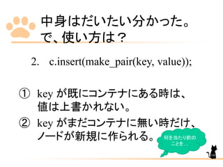 中身はだいたい分かった。
で、使い方は？
2. c.insert(make_pair(key, value));
① key が既にコンテナにある時は、
値は上書かれない。
② key がまだコンテナに無い時だけ、
ノードが新規に作られる。 何を当たり前の
ことを…
100
 