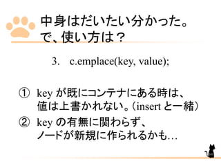 中身はだいたい分かった。
で、使い方は？
3. c.emplace(key, value);
① key が既にコンテナにある時は、
値は上書かれない。（insert と一緒）
② key の有無に関わらず、
ノードが新規に作られるかも…
101
 