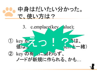 中身はだいたい分かった。
で、使い方は？
3. c.emplace(key, value);
① key が既にコンテナにある時は、
値は上書かれない。（insert と一緒）
② key の有無に関わらず、
ノードが新規に作られる、かも…
えっ！？
102
 