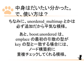 中身はだいたい分かった。
で、使い方は？
ちなみに、unordered_multimap とかは
必ず追加だから平気な模様。
あと、boost.unordered は、
emplace の最初の引数の型が
key の型と一致する場合には、
ノード構築前に
重複チェックしてくれる模様。
106
 