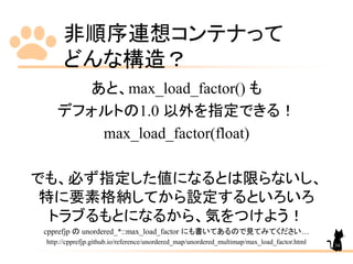 非順序連想コンテナって
どんな構造？
あと、max_load_factor() も
デフォルトの1.0 以外を指定できる！
max_load_factor(float)
でも、必ず指定した値になるとは限らないし、
特に要素格納してから設定するといろいろ
トラブるもとになるから、気をつけよう！
cpprefjp の unordered_*::max_load_factor にも書いてあるので見てみてください…
http://cpprefjp.github.io/reference/unordered_map/unordered_multimap/max_load_factor.html 34
 