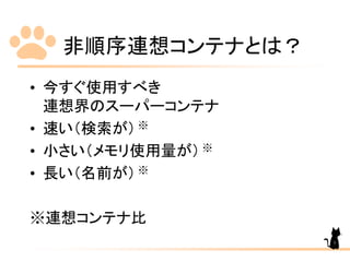 非順序連想コンテナとは？
• 今すぐ使用すべき
連想界のスーパーコンテナ
• 速い（検索が）
• 小さい（メモリ使用量が）
• 長い（名前が）
※連想コンテナ比
※
※
※
7
 