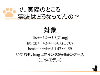 で、実際のところ
実装はどうなってんの？
対象
libc++ 3.0～3.8(Clang)
libstdc++ 4.6.4～6.0.0(GCC)
boost.unordered 1.47～1.59
いずれも、long とポインタが64bitのケース
（LP64モデル）
71
 