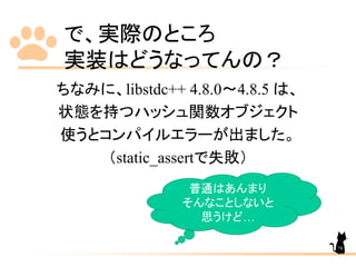 で、実際のところ
実装はどうなってんの？
ちなみに、libstdc++ 4.8.0～4.8.5 は、
状態を持つハッシュ関数オブジェクト
使うとコンパイルエラーが出ました。
（static_assertで失敗）
普通はあんまり
そんなことしないと
思うけど…
78
 
