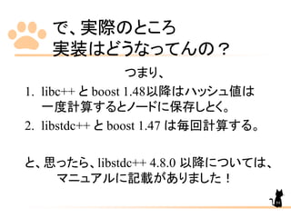 で、実際のところ
実装はどうなってんの？
つまり、
1. libc++ と boost 1.48以降はハッシュ値は
一度計算するとノードに保存しとく。
2. libstdc++ と boost 1.47 は毎回計算する。
と、思ったら、libstdc++ 4.8.0 以降については、
マニュアルに記載がありました！
84
 