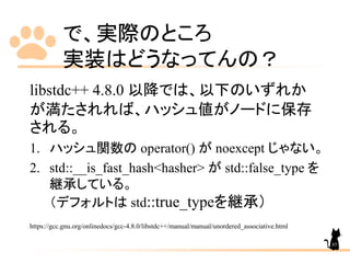 で、実際のところ
実装はどうなってんの？
libstdc++ 4.8.0 以降では、以下のいずれか
が満たされれば、ハッシュ値がノードに保存
される。
1. ハッシュ関数の operator() が noexcept じゃない。
2. std::__is_fast_hash<hasher> が std::false_type を
継承している。
（デフォルトは std::true_typeを継承）
https://gcc.gnu.org/onlinedocs/gcc-4.8.0/libstdc++/manual/manual/unordered_associative.html
85
 