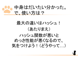 中身はだいたい分かった。
で、使い方は？
最大の違いはハッシュ！
（あたりまえ）
ハッシュ関数が悪いと
めっさ性能が悪くなるので、
気をつけよう！（どうやって…）
89
 