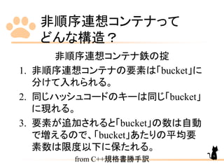 非順序連想コンテナって
どんな構造？
非順序連想コンテナ鉄の掟
1. 非順序連想コンテナの要素は「bucket」に
分けて入れられる。
2. 同じハッシュコードのキーは同じ「bucket」
に現れる。
3. 要素が追加されると「bucket」の数は自動
で増えるので、「bucket」あたりの平均要
素数は限度以下に保たれる。
from C++規格書勝手訳
9
 