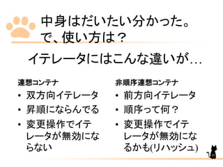 中身はだいたい分かった。
で、使い方は？
連想コンテナ
• 双方向イテレータ
• 昇順にならんでる
• 変更操作でイテ
レータが無効にな
らない
非順序連想コンテナ
• 前方向イテレータ
• 順序って何？
• 変更操作でイテ
レータが無効にな
るかも(リハッシュ)
イテレータにはこんな違いが…
92
 