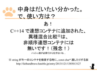 中身はだいたい分かった。
で、使い方は？
あ！
C++14 で連想コンテナに追加された、
異種混合比較※は、
非順序連想コンテナには
無いです！（残念！）
ハッシュ値が必要だから仕方ないね…
※ string がキーのコンテナを検索する時に、const char* 渡したりする奴
http://faithandbrave.hateblo.jp/entry/20131121/1385013127
93
 