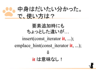 中身はだいたい分かった。
で、使い方は？
要素追加時にも
ちょっとした違いが…
insert(const_iterator it, ...);
emplace_hint(const_iterator it, ...);
⇓
it は意味なし！
94
 