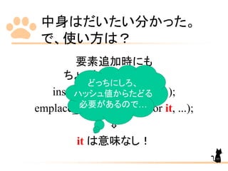 中身はだいたい分かった。
で、使い方は？
要素追加時にも
ちょっとした違いが…
insert(const_iterator it, ...);
emplace_hint(const_iterator it, ...);
⇓
it は意味なし！
どっちにしろ、
ハッシュ値からたどる
必要があるので…
95
 