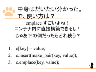 中身はだいたい分かった。
で、使い方は？
emplace すごいよね！
コンテナ内に直接構築できるし！
じゃあ下の例だったらどれ使う？
1. c[key] = value;
2. c.insert(make_pair(key, value));
3. c.emplace(key, value);
97
 