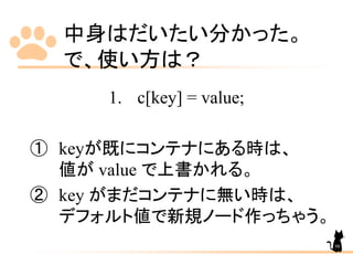 中身はだいたい分かった。
で、使い方は？
1. c[key] = value;
① keyが既にコンテナにある時は、
値が value で上書かれる。
② key がまだコンテナに無い時は、
デフォルト値で新規ノード作っちゃう。
98
 