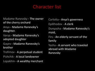 Madame Ranevsky - The owner
of the cherry orchard
Anya - Madame Ranevsky’s
daughter.
Varya - Madame Ranevsky’s
adopted daughter
Gayev - Madame Ranevsky’s
brother
Trofimov - A perpetual student
Pishchik - A local landowner
Lopakhin - A wealthy merchant
Carlotta - Anya’s governess
EpiKhodov - A clerk
Dunyasha - Madame Ranevsky’s
maid,
Firs - An elderly servant of the
family
Yasha - A servant who traveled
abroad with Madame
Ranevsky
Character list
 
