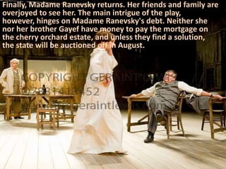 Finally, Madame Ranevsky returns. Her friends and family are
overjoyed to see her. The main intrigue of the play,
however, hinges on Madame Ranevsky's debt. Neither she
nor her brother Gayef have money to pay the mortgage on
the cherry orchard estate, and unless they find a solution,
the state will be auctioned off in August.
 