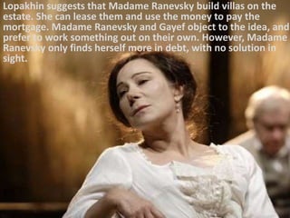 Lopakhin suggests that Madame Ranevsky build villas on the
estate. She can lease them and use the money to pay the
mortgage. Madame Ranevsky and Gayef object to the idea, and
prefer to work something out on their own. However, Madame
Ranevsky only finds herself more in debt, with no solution in
sight.
 