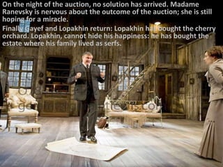 On the night of the auction, no solution has arrived. Madame
Ranevsky is nervous about the outcome of the auction; she is still
hoping for a miracle.
Finally Gayef and Lopakhin return: Lopakhin has bought the cherry
orchard. Lopakhin, cannot hide his happiness: he has bought the
estate where his family lived as serfs.
 