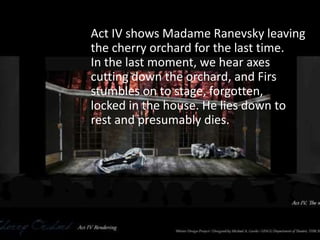 Act IV shows Madame Ranevsky leaving
the cherry orchard for the last time.
In the last moment, we hear axes
cutting down the orchard, and Firs
stumbles on to stage, forgotten,
locked in the house. He lies down to
rest and presumably dies.
 