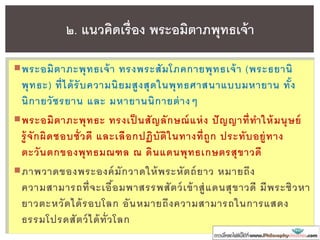 พระอมิตาภะพุทธเจ้า ทรงพระสัมโภคกายพุทธเจ้า (พระธยานิ
พุทธะ) ที่ได้รับความนิยมสูงสุดในพุทธศาสนาแบบมหายาน ทั้ง
นิกายวัชรยาน และ มหายานนิกายต่างๆ
พระอมิตาภะพุทธะ ทรงเป็ นสัญลักษณ์แห่ง ปัญญาที่ทาให้มนุษย์
รู้จักผิดชอบชั่วดี และเลือกปฏิบัติในทางที่ถูก ประทับอยู่ทาง
ตะวันตกของพุทธมณฑล ณ ดินแดนพุทธเกษตรสุขาวดี
ภาพวาดของพระองค์มักวาดให้พระหัตถ์ยาว หมายถึง
ความสามารถที่จะเอื้อมพาสรรพสัตว์เข้าสู่แดนสุขาวดี มีพระชิวหา
ยาวตะหวัดได้รอบโลก อันหมายถึงความสามารถในการแสดง
ธรรมโปรดสัตว์ได้ทั่วโลก
๒. แนวคิดเรื่อง พระอมิตาภพุทธเจ้า
 