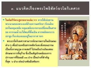  ในคัมภีร์พระสูตรหลายเล่ม >> หากได้เอ่ยขาน
พระนามของพระองค์ด้วยความศรัทธา ถึงแม้จะ
ตกในหลุมเพลิง หลุมเพลิงจะกลายเปลี่ยนเป็นสาย
ชล หากจมน้าจะได้พบที่ตื้นเขิน หากพลัดตกจาก
เขาสูง ก็จะล่องลอยอยู่ในอากาศ ฯลฯ
 พระอวโลกิเตศวรสามารถนิรมาณกายในลักษณะ
ต่างๆ เพื่อช่วยเหลือสรรพสัตว์และสั่งสอนธรรม
เป็นทั้งภาคบุรุษ ภาคสตรี ไปจนถึงปางอันแสดง
ลักษณาการที่ดุร้าย ซึ่งเป็นสัญลักษณ์ของการ
ปราบมารที่นิยมมี ๓๓ ปาง เป็นปางที่สาคัญ
ที่สุด ๖ ปาง เช่นปางพันมือพันกร
๓. แนวคิดเรื่องพระโพธิสัตว์อวโลกิเตศวร
 