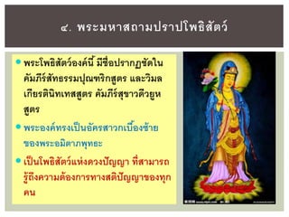  พระโพธิสัตว์องค์นี้มีชื่อปรากฏชัดใน
คัมภีร์สัทธรรมปุณฑริกสูตร และวิมล
เกียรตินิทเทสสูตร คัมภีร์สุขาวดีวยูห
สูตร
 พระองค์ทรงเป็นอัครสาวกเบื้องซ้าย
ของพระอมิตาภพุทธะ
 เป็นโพธิสัตว์แห่งดวงปัญญา ที่สามารถ
รู้ถึงความต้องการทางสติปัญญาของทุก
คน
๔. พระมหาสถามปราปโพธิสัตว์
 