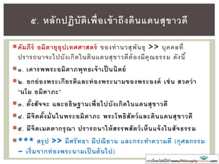 คัมภีร์ อมิตายุอุปเทศศาสตร์ ของท่านวสุพันธุ >> บุคคลที่
ปรารถนาจะไปบังเกิดในดินแดนสุขาวดีต้องมีคุณธรรม ดังนี้
๑. เคารพพระอมิตาภพุทธเจ้าเป็ นนิตย์
๒. ยกย่องพระเกียรติและท่องพระนามของพระองค์ เช่น สวดว่า
“นโม อมิตาภะ”
๓. ตั้งสัจจะ และอธิษฐานเพื่อไปบังเกิดในแดนสุขาวดี
๔. มีจิตตั้งมั่นในพระอมิตาภะ พระโพธิสัตว์และดินแดนสุขาวดี
๕. มีจิตเมตตากรุณา ปรารถนาให้สรรพสัตว์เห็นแจ้งในสัจธรรม
*** สรุป >> มีศรัทธา มีปณิธาน และกระทาความดี (กุศลกรรม
– เริ่มจากท่องพระนามเป็ นต้นไป)
๕. หลักปฏิบัติเพื่อเข้าถึงดินแดนสุขาวดี
 