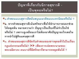 ๑.คาสอนแบบสุขาวดีสนับสนุนแนวคิดแบบเทวนิยมหรือไม่ ?
๒. หากคาสอนสุขาวดีเน้นศรัทธาเพื่อให้อานาจภายนอกช่วย
ให้หลุดพ้น หมายความว่า ปัญญาเป็ นเรื่องที่ไม่จาเป็ นใช่
หรือไม่ ? เพราะดูเหมือนเราไม่ต้องอาศัยปัญญาอะไรเลยใน
การนาไปสู่ดินแดนสุขาวดี
๓. คาสอนของสุขาวดีขัดกับคาสอนของชาวพุทธทั่วไปในเรื่อง
กฎแห่งกรรมหรือไม่? >> เพียงการเอ่ยพระนามของ
พระอมิตาภะ คนบาปที่มีศรัทธาก็สามารถหลุดพ้นได้ ?
ปัญหาที่เกี่ยวกับนิกายสุขาวดี -
เป็ นพุทธหรือไม่?
 